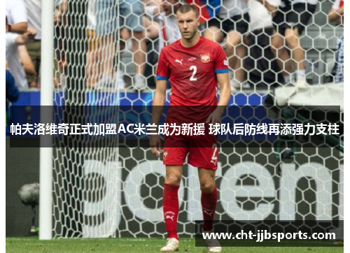 帕夫洛维奇正式加盟AC米兰成为新援 球队后防线再添强力支柱