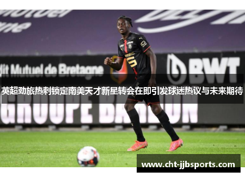 英超劲旅热刺锁定南美天才新星转会在即引发球迷热议与未来期待